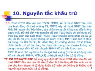 8
10. Nguyên tắc khấu trừ
10.3. Thuế GTGT đầu vào của TSCĐ, MMTB, kể cả thuế GTGT đầu vào
của hoạt động đi thuê những TS, MMTB này và thuế GTGT đầu vào
khác liên quan như bảo hành, sửa chữa trong các t.hợp sau đây không
được khấu trừ mà tính vào nguyên giá của TSCĐ hoặc chi phí được trừ
theo quy định của Luật thuế TNDN: TSCĐ chuyên dùng phục vụ SX vũ
khí, khí tài phục vụ quốc phòng, an ninh; TSCĐ, MMTB của các tổ chức
tín dụng, DN KD tái BH, BH nhân thọ, KD chứng khoán, cơ sở khám,
chữa bệnh, cơ sở đào tạo; tàu bay dân dụng, du thuyền không sử
dụng cho mục đích KD vận chuyển HHHK KD du lịch, khách sạn.
TSCĐ là ô tô chở người từ 9 chỗ ngồi trở xuống (trừ ô tô sử dụng vào
KD vận chuyển HHHK, KDDL,KS) có trị giá vượt trên 1,6 tỷ đồng...
TT 151/2014/TT-BTC Bổ sung quy định KT thuế GTGT đầu vào đối với
thuế GTGT đầu vào của tài sản cố định là ô tô dùng để làm mẫu và lái
thử cho kinh doanh ô tô được khấu trừ toàn bộ (không bị khống chế
nguyên giá theo mức 1,6 tỷ đồng).
 