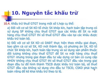 9
10. Nguyên tắc khấu trừ
10.4. Khấu trừ thuế GTGT trong một số t.hợp cụ thể:
a) Đối với cơ sở SX KD tổ chức SX khép kín, hạch toán tập trung có
sử dụng SP không chịu thuế GTGT qua các khâu để SX ra mặt
hàng chịu thuế GTGT thì số thuế GTGT đầu vào tại các khâu được
khấu trừ toàn bộ.
b) Đối với cơ sở SX KD có DAĐT thực hiện theo nhiều giai đoạn,
bao gồm cả cơ sở SX, KD mới thành lập, có phương án SX, KD tổ
chức SX khép kín, hạch toán tập trung và sử dụng sản phẩm thuộc
đối tượng không chịu thuế GTGT để SX ra mặt hàng chịu thuế
GTGT nhưng trong giai đoạn đầu tư xây dựng cơ bản có cung cấp
HHDV không chịu thuế GTGT thì số thuế GTGT đầu vào trong giai
đoạn đầu tư để hình thành TSCĐ được khấu trừ toàn bộ, số thuế
GTGT đầu vào không sử dụng cho đầu tư TSCĐ, CSKD phải hạch
toán riêng để kê khai khấu trừ theo tỷ lệ.
 