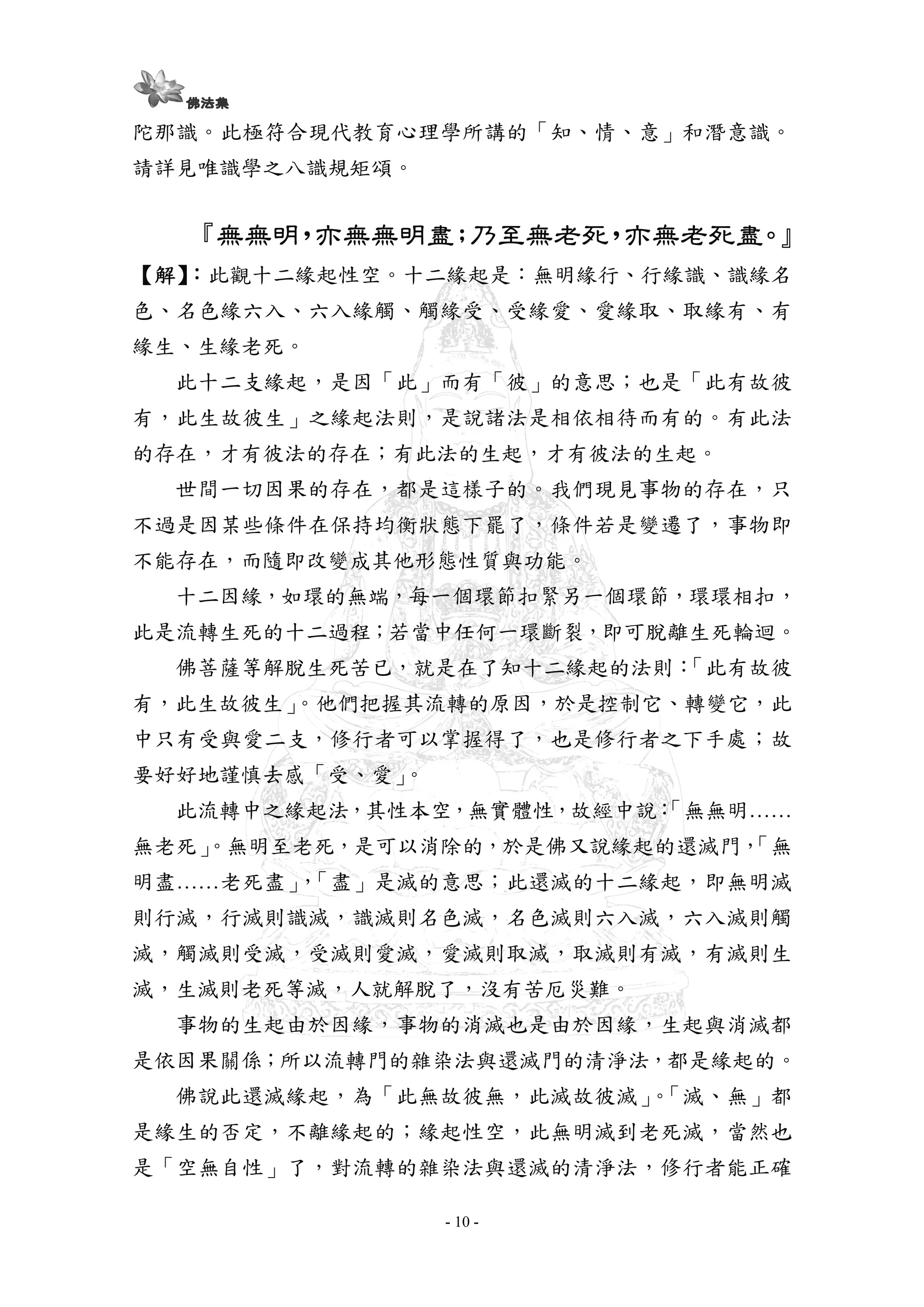 - 10 -
陀那識。此極符合現代教育心理學所講的「知、情、意」和潛意識。
請詳見唯識學之八識規矩頌。
『『『『無無明無無明無無明無無明，，，，亦無無明盡亦無無明盡亦無無明盡亦無無明盡；；；；乃至無老死乃至無老死乃至無老死乃至無老死，，，，亦無老死盡亦無老死盡亦無老死盡亦無老死盡。』。』。』。』
【【【【解解解解】】】】：：：：此觀十二緣起性空。十二緣起是：無明緣行、行緣識、識緣名
色、名色緣六入、六入緣觸、觸緣受、受緣愛、愛緣取、取緣有、有
緣生、生緣老死。
此十二支緣起，是因「此」而有「彼」的意思；也是「此有故彼
有，此生故彼生」之緣起法則，是說諸法是相依相待而有的。有此法
的存在，才有彼法的存在；有此法的生起，才有彼法的生起。
世間一切因果的存在，都是這樣子的。我們現見事物的存在，只
不過是因某些條件在保持均衡狀態下罷了，條件若是變遷了，事物即
不能存在，而隨即改變成其他形態性質與功能。
十二因緣，如環的無端，每一個環節扣緊另一個環節，環環相扣，
此是流轉生死的十二過程；若當中任何一環斷裂，即可脫離生死輪迴。
佛菩薩等解脫生死苦已，就是在了知十二緣起的法則：「此有故彼
有，此生故彼生」。他們把握其流轉的原因，於是控制它、轉變它，此
中只有受與愛二支，修行者可以掌握得了，也是修行者之下手處；故
要好好地謹慎去感「受、愛」。
此流轉中之緣起法，其性本空，無實體性，故經中說：「無無明……
無老死」。無明至老死，是可以消除的，於是佛又說緣起的還滅門，「無
明盡……老死盡」，「盡」是滅的意思；此還滅的十二緣起，即無明滅
則行滅，行滅則識滅，識滅則名色滅，名色滅則六入滅，六入滅則觸
滅，觸滅則受滅，受滅則愛滅，愛滅則取滅，取滅則有滅，有滅則生
滅，生滅則老死等滅，人就解脫了，沒有苦厄災難。
事物的生起由於因緣，事物的消滅也是由於因緣，生起與消滅都
是依因果關係；所以流轉門的雜染法與還滅門的清淨法，都是緣起的。
佛說此還滅緣起，為「此無故彼無，此滅故彼滅」。「滅、無」都
是緣生的否定，不離緣起的；緣起性空，此無明滅到老死滅，當然也
是「空無自性」了，對流轉的雜染法與還滅的清淨法，修行者能正確
 