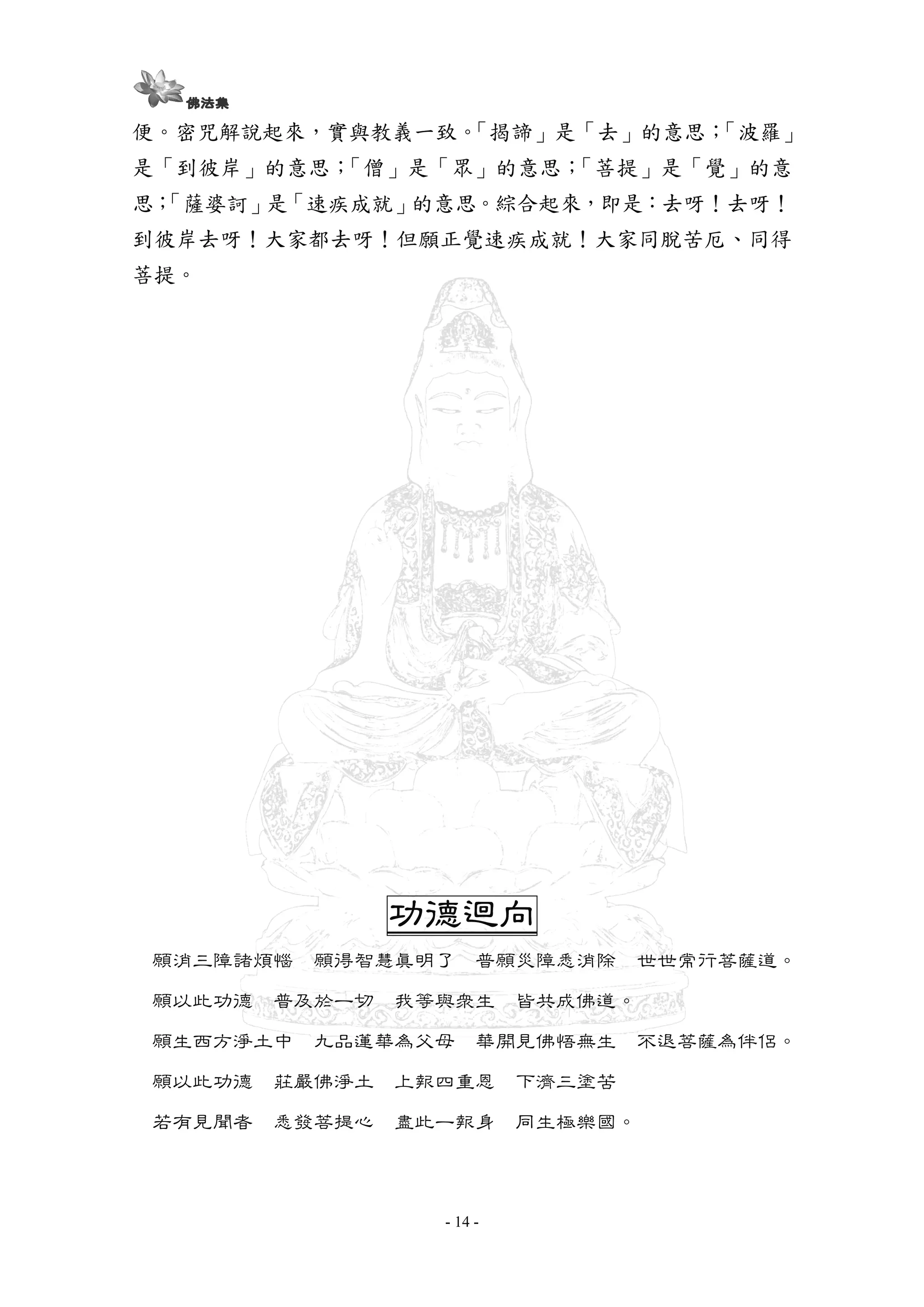 - 14 -
便。密咒解說起來，實與教義一致。「揭諦」是「去」的意思；「波羅」
是「到彼岸」的意思；「僧」是「眾」的意思；「菩提」是「覺」的意
思；「薩婆訶」是「速疾成就」的意思。綜合起來，即是：去呀！去呀！
到彼岸去呀！大家都去呀！但願正覺速疾成就！大家同脫苦厄、同得
菩提。
功德迴向功德迴向功德迴向功德迴向
願消三障諸煩惱 願得智慧真明了 普願災障悉消除 世世常行菩薩道。
願以此功德 普及於一切 我等與眾生 皆共成佛道。
願生西方淨土中 九品蓮華為父母 華開見佛悟無生 不退菩薩為伴侶。
願以此功德 莊嚴佛淨土 上報四重恩 下濟三塗苦
若有見聞者 悉發菩提心 盡此一報身 同生極樂國。
 
