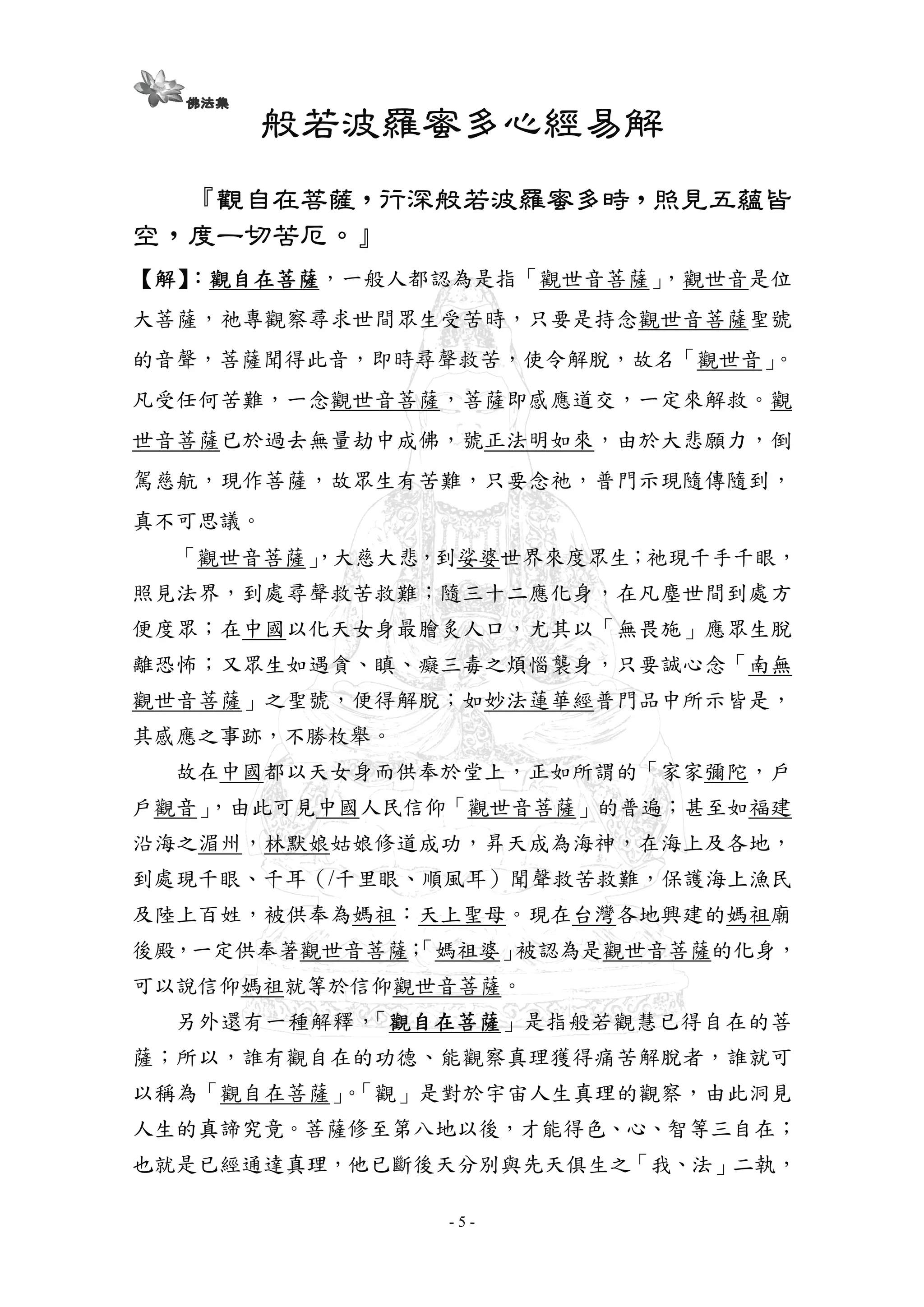 - 5 -
般若波羅般若波羅般若波羅般若波羅蜜蜜蜜蜜多心經易解多心經易解多心經易解多心經易解
『『『『觀自在菩薩觀自在菩薩觀自在菩薩觀自在菩薩，，，，行深般若波羅蜜多時行深般若波羅蜜多時行深般若波羅蜜多時行深般若波羅蜜多時，，，，照見五蘊皆照見五蘊皆照見五蘊皆照見五蘊皆
空空空空，，，，度一切苦厄度一切苦厄度一切苦厄度一切苦厄。』。』。』。』
【【【【解解解解】】】】：：：：觀自在菩薩觀自在菩薩觀自在菩薩觀自在菩薩，一般人都認為是指「觀世音菩薩」，觀世音是位
大菩薩，祂專觀察尋求世間眾生受苦時，只要是持念觀世音菩薩聖號
的音聲，菩薩聞得此音，即時尋聲救苦，使令解脫，故名「觀世音」。
凡受任何苦難，一念觀世音菩薩，菩薩即感應道交，一定來解救。觀
世音菩薩已於過去無量劫中成佛，號正法明如來，由於大悲願力，倒
駕慈航，現作菩薩，故眾生有苦難，只要念祂，普門示現隨傳隨到，
真不可思議。
「觀世音菩薩」，大慈大悲，到娑婆世界來度眾生；祂現千手千眼，
照見法界，到處尋聲救苦救難；隨三十二應化身，在凡塵世間到處方
便度眾；在中國以化天女身最膾炙人口，尤其以「無畏施」應眾生脫
離恐怖；又眾生如遇貪、瞋、癡三毒之煩惱襲身，只要誠心念「南無
觀世音菩薩」之聖號，便得解脫；如妙法蓮華經普門品中所示皆是，
其感應之事跡，不勝枚舉。
故在中國都以天女身而供奉於堂上，正如所謂的「家家彌陀，戶
戶觀音」，由此可見中國人民信仰「觀世音菩薩」的普遍；甚至如福建
沿海之湄州，林默娘姑娘修道成功，昇天成為海神，在海上及各地，
到處現千眼、千耳（/千里眼、順風耳）聞聲救苦救難，保護海上漁民
及陸上百姓，被供奉為媽祖：天上聖母。現在台灣各地興建的媽祖廟
後殿，一定供奉著觀世音菩薩；「媽祖婆」被認為是觀世音菩薩的化身，
可以說信仰媽祖就等於信仰觀世音菩薩。
另外還有一種解釋，「觀自在菩薩觀自在菩薩觀自在菩薩觀自在菩薩」是指般若觀慧已得自在的菩
薩；所以，誰有觀自在的功德、能觀察真理獲得痛苦解脫者，誰就可
以稱為「觀自在菩薩」。「觀」是對於宇宙人生真理的觀察，由此洞見
人生的真諦究竟。菩薩修至第八地以後，才能得色、心、智等三自在；
也就是已經通達真理，他已斷後天分別與先天俱生之「我、法」二執，
 