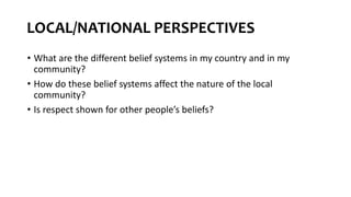 LOCAL/NATIONAL PERSPECTIVES
• What are the different belief systems in my country and in my
community?
• How do these belief systems affect the nature of the local
community?
• Is respect shown for other people’s beliefs?
 