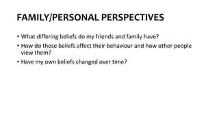 FAMILY/PERSONAL PERSPECTIVES
• What differing beliefs do my friends and family have?
• How do these beliefs affect their behaviour and how other people
view them?
• Have my own beliefs changed over time?
 