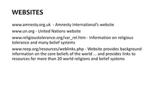 WEBSITES
www.amnesty.org.uk - Amnesty International’s website
www.un.org - United Nations website
www.religioustolerance.org/var_rel.htm - Information on religious
tolerance and many belief systems
www.reep.org/resources/weblinks.php - Website provides background
information on the core beliefs of the world ... and provides links to
resources for more than 20 world religions and belief systems
 