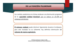 Los cambios anatómicos en el tórax producen una disminución progresiva
de la capacidad residual funcional, que se reduce un 10-20% en
embarazo de término.
El volumen residual puede disminuir ligeramente durante el embarazo,
pero este resultado no es coherente, hay definitiva disminución del
volumen de reserva espiratorio.
ATS Board of Directors on March 13, 2009
American Journal of Respiratory and Critical Care Medicine
DE LA FUNCIÓN PULMONAR
 