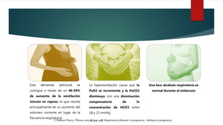 Esta demanda adicional se
consigue a través de un 40-50%
de aumento de la ventilación
minuto en reposo, lo que resulta
principalmente de un aumento del
volumen corriente en lugar de la
frecuencia respiratoria.
La hiperventilación causa que la
PaO2 se incremente y la PaCO2
disminuya con una disminución
compensatoria de la
concentración de HCO3 entre
18 y 22 mmHg.
Una leve alcalosis respiratoria es
normal durante el embarazo
C.Nelson-Piercy. Thorax 2001;56:325–328. Respiratory diseases in pregnancy. Asthma in pregnancy
 