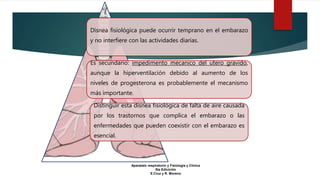 Disnea fisiológica puede ocurrir temprano en el embarazo
y no interfiere con las actividades diarias.
Es secundario: impedimento mecanico del utero gravido,
aunque la hiperventilación debido al aumento de los
niveles de progesterona es probablemente el mecanismo
más importante.
Distinguir esta disnea fisiológica de falta de aire causada
por los trastornos que complica el embarazo o las
enfermedades que pueden coexistir con el embarazo es
esencial.
Aparatato respiratorio y Fisiologia y Clinica
5ta Edicición
E.Cruz y R. Moreno
 