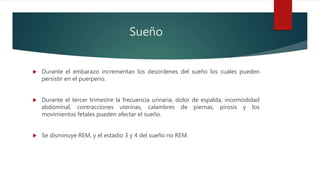Sueño
 Durante el embarazo incrementan los desordenes del sueño los cuales pueden
persistir en el puerperio.
 Durante el tercer trimestre la frecuencia urinaria, dolor de espalda, incomodidad
abdominal, contracciones uterinas, calambres de piernas, pirosis y los
movimientos fetales pueden afectar el sueño.
 Se disminuye REM, y el estadio 3 y 4 del sueño no REM.
 