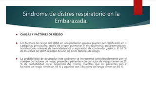 Síndrome de distres respiratorio en la
Embarazada.
 CAUSAS Y FACTORES DE RIESGO
 Los factores de riesgo del SDRA en una población general pueden ser clasificados en 4
categorías principales: sepsis de origen pulmonar o extrapulmonar, politraumatizado,
transfusiones masivas de hemoderivados y aspiración de contenido gástrico. El 85 %
de los casos de SDRA resultan de uno de estos factores de riesgo.
 La probabilidad de desarrollar este síndrome se incrementa considerablemente con el
número de factores de riesgo presentes, pacientes con un factor de riesgo tienen un 25
% de probabilidad en el desarrollo del mismo, mientras que los pacientes con 2
factores de riesgo tienen un 43 % y aquellos con 3 factores de riesgo tienen un 85 %.
 