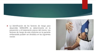  La identificación de los factores de riesgo para
desarrollar SDRA/DPA es determinante en la
prevención y el tratamiento precoz del mismo. Los
factores de riesgo de este síndrome en la paciente
embarazada pueden ser divididos en las siguientes
causas:
 