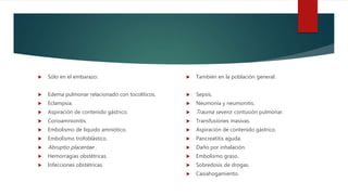  Sólo en el embarazo:
 Edema pulmonar relacionado con tocolíticos.
 Eclampsia.
 Aspiración de contenido gástrico.
 Corioamnionitis.
 Embolismo de líquido amniótico.
 Embolismo trofoblástico.
 Abruptio placentae .
 Hemorragias obstétricas.
 Infecciones obstétricas.
 También en la población general:
 Sepsis.
 Neumonía y neumonitis.
 Trauma severo: contusión pulmonar.
 Transfusiones masivas.
 Aspiración de contenido gástrico.
 Pancreatitis aguda.
 Daño por inhalación.
 Embolismo graso.
 Sobredosis de drogas.
 Casiahogamiento.
 