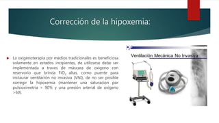Corrección de la hipoxemia:
 La oxigenoterapia por medios tradicionales es beneficiosa
solamente en estados incipientes, de utilizarse debe ser
implementada a traves de máscara de oxígeno con
reservorio que brinda FiO2 altas, como puente para
instaurar ventilación no invasiva (VNI), de no ser posible
corregir la hipoxemia (mantener una saturacion por
pulsioximetria > 90% y una presión arterial de oxígeno
>60).
 