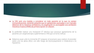  La VNI será una medida a considerar en toda paciente en la que no existan
contraindicaciones, teniendo presente que en gestaciones avanzadas y con marcado
deterioro de la mecánica ventilatoria y la oxigenación es aconsejable una ventilación
mecánica invasiva (VMA) de primera opción sin dilación.
 Es preferible realizar una intubación ET electiva que provocar agotamiento de la
paciente con oxigenoterapia suplementaria o VNI que se torne ineficaz.
 Debemos pues ante la inminente IET preparar el escenario para realizar el proceder
sobre una vía aérea dificil, con alto riesgo de broncoaspiración e intolerancia a la
hipoxemia.
 