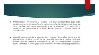  Monitorizacion no invasiva: la paciente con estas características debe estar
estrechamente monitorizada. Resulta indispensable la monitorizacion continua del
ritmo cardiaco, del patrón respiratorio y de la oxigenación a través de la
saturación por pulsioximetría. Se debe realizar además la monitorizacion del
bienestar fetal.
 Abordaje venoso, arterial y monitorizacion invasiva : la canalización de una vía
venosa profunda vena central. De ser necesario además se podría considerar
abordar una vía periférica suplementaria y en caso indispensable solamente
estaría justificado el abordaje de 2 vías profundas previo balance riesgo/beneficio.
 