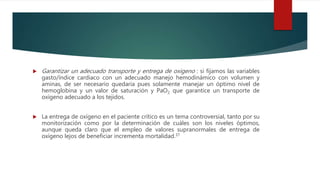  Garantizar un adecuado transporte y entrega de oxigeno : si fijamos las variables
gasto/índice cardiaco con un adecuado manejo hemodinámico con volumen y
aminas, de ser necesario quedaria pues solamente manejar un óptimo nivel de
hemoglobina y un valor de saturación y PaO2 que garantice un transporte de
oxígeno adecuado a los tejidos.
 La entrega de oxígeno en el paciente crítico es un tema controversial, tanto por su
monitorización como por la determinación de cuáles son los niveles óptimos,
aunque queda claro que el empleo de valores supranormales de entrega de
oxígeno lejos de beneficiar incrementa mortalidad.37
 