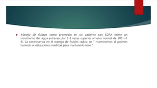  Manejo de fluidos: como promedio en un paciente con SDRA existe un
incremento del agua extravascular 3-8 veces superior al valor normal de 500 ml.
41 La controversia en el manejo de fluidos radica en “ mantenemos el pulmon
humedo o instauramos medidas para mantenerlo seco ”
 