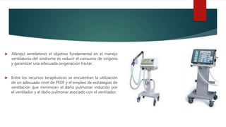  Manejo ventilatorio: el objetivo fundamental en el manejo
ventilatorio del síndrome es reducir el consumo de oxígeno
y garantizar una adecuada oxigenación tisular.
 Entre los recursos terapéuticos se encuentran la utilización
de un adecuado nivel de PEEP y el empleo de estrategias de
ventilación que minimicen el daño pulmonar inducido por
el ventilador y el daño pulmonar asociado con el ventilador.
 