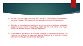  Por efectos hormonales: dilatación de la vía aérea, disminución de la resistencia
pulmonar hasta en 50% (por acción de la progesterona, cortisol y relaxina).
 Además, se presenta ingurgitación de la mucosa nasal, orofaríngea y laríngea,
proporcionando mayor vascularidad, razón por la cual habría una mayor
absorción de medicamentos y riesgo de epistaxis.
 Se encuentran aumentados el volumen corriente, la ventilación pulmonar y el
consumo de oxígeno; la capacidad residual funcional y el volumen residual
están disminuidos, por elevación del diafragma.
 
