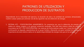PATRONES DE UTILIZACION Y
PRODUCCION DE SUSTRATOS
Dependiendo de la intensidad del ejercicio, la duración de este y la cantidad de sustratos almacenados
nuestro cuerpo optara por priorizar una de las siguiente vías de obtención de energía:
1. SISTEMA ATP – FOSFOCREATINA (ANAEROBICO), Se caracteriza por que la obtención de energía se
realiza sin utilizar oxigeno y sin generar sustancias residuales. Para ello este sistema utiliza las reservas
musculares de ATP Y DE FOSFOCREATINA. Las reservas de fosfocreatinas suelen ser 3 veces las de ATP, a
continuación se degrada, separándose de su grupo fosfato y liberando una gran cantidad de energía. La
importancia de este sistema radica en la rápida disponibilidad de energía mas que en la cantidad.
 