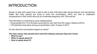 Sooner or later each parent has a need to talk to their child about safe sexual behavior and reproductive
health. But many parents are trying to avoid this conversation, which can lead to unpleasant
consequences in their child’s life such as unintended pregnancy, HIV, STIs and etc.
This information is confirmed by some statistical facts:
– Young people from 15 to 29 years accounted for over half of all HIV cases in Belarus (2015);
– 1375 abortions took place among young females under 19 years in 2015.
So why does this conversation happen so rarely?
The main reason why parents don’t start this dialog is because they don’t know:
• What to say?
• When to speak about it?
• How to speak about it?
INTRODUCTION
 