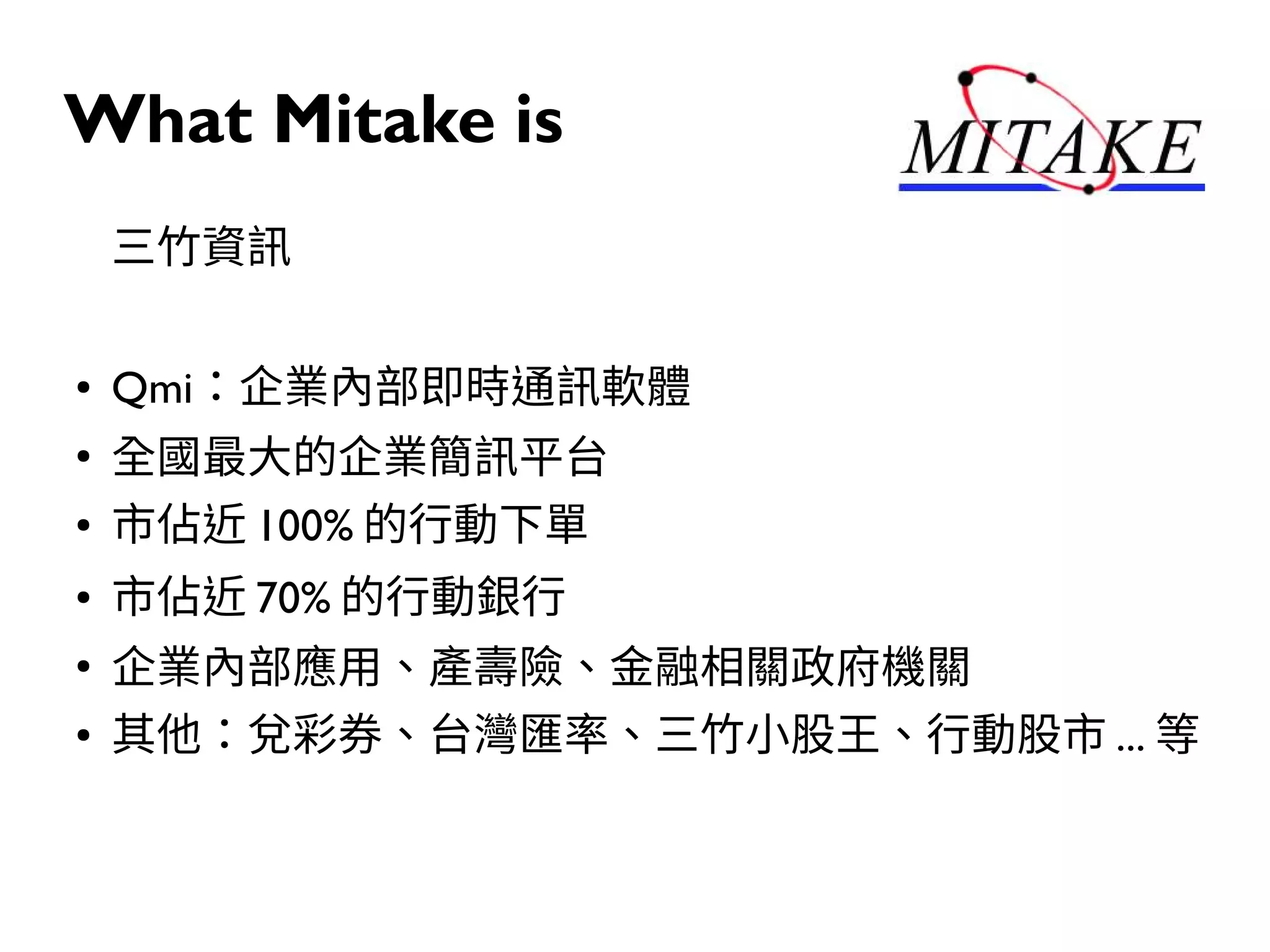 What Mitake is
三竹資訊
● Qmi：企業內部即時通訊軟體
●
全國最大的企業簡訊平台
● 市佔近 100% 的行動下單
● 市佔近 70% 的行動銀行
●
企業內部應用、產壽險、金融相關政府機關
● 其他：兌彩券、台灣匯率、三竹小股王、行動股市 ... 等
 