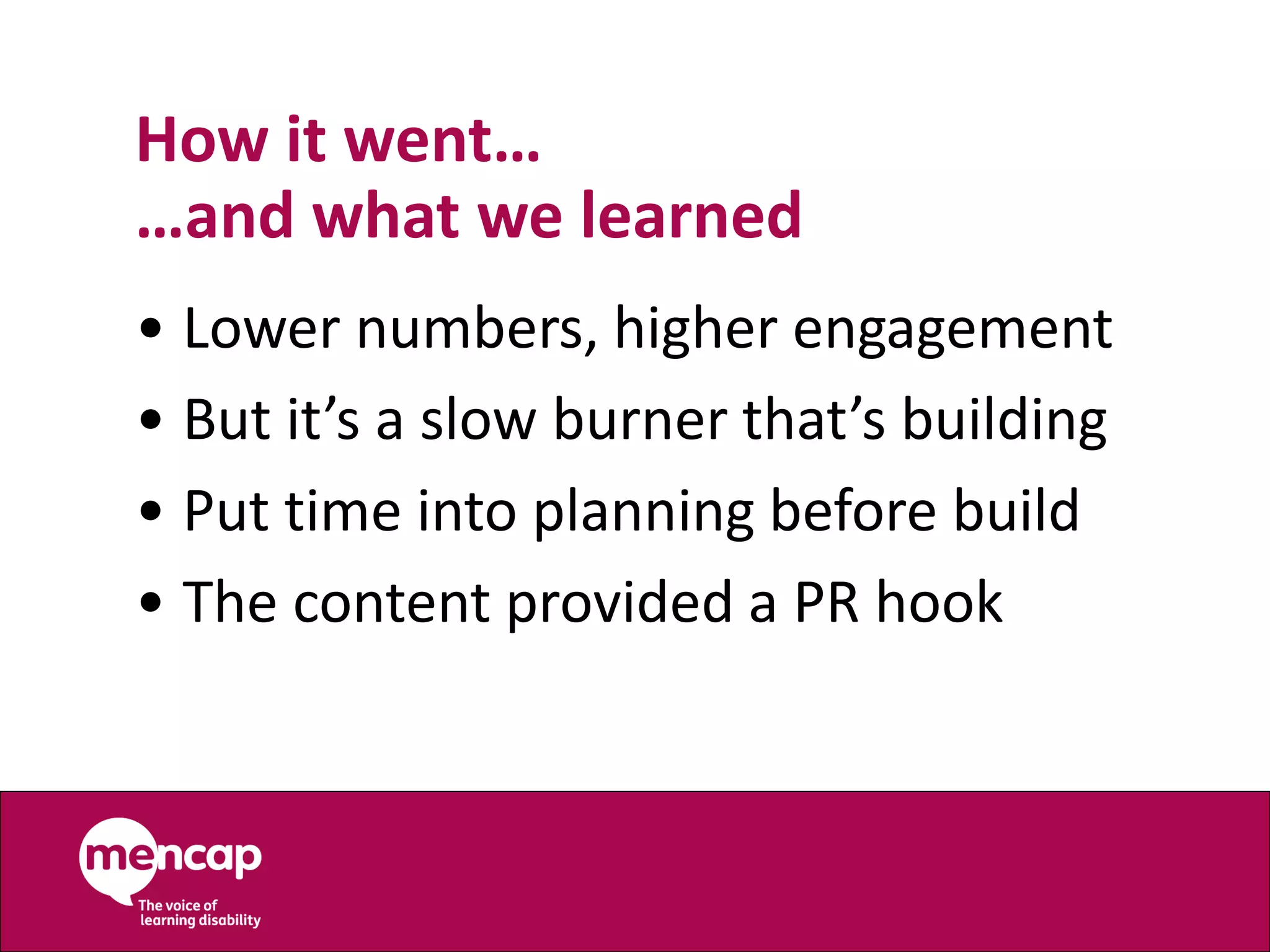 How it went…
…and what we learned
• Lower numbers, higher engagement
• But it’s a slow burner that’s building
• Put time into planning before build
• The content provided a PR hook