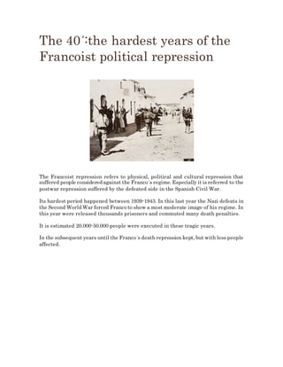 The 40´:the hardest years of the
Francoist political repression
The Francoist repression refers to physical, political and cultural repression that
suffered people considered against the Franco´s regime. Especially it is referred to the
postwar repression suffered by the defeated side in the Spanish Civil War.
Its hardest period happened between 1939-1943. In this last year the Nazi defeats in
the Second World War forced Franco to show a most moderate image of his regime. In
this year were released thousands prisoners and commuted many death penalties.
It is estimated 20.000-50.000 people were executed in these tragic years.
In the subsequent years until the Franco´s death repression kept, but with less people
affected.
 