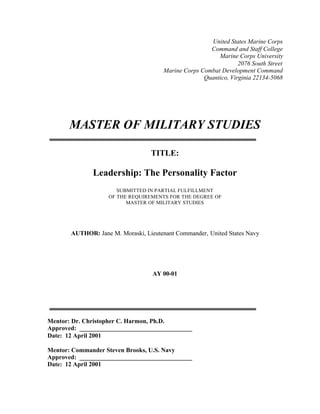 United States Marine Corps
Command and Staff College
Marine Corps University
2076 South Street
Marine Corps Combat Development Command
Quantico, Virginia 22134-5068
MASTER OF MILITARY STUDIES
TITLE:
Leadership: The Personality Factor
SUBMITTED IN PARTIAL FULFILLMENT
OF THE REQUIREMENTS FOR THE DEGREE OF
MASTER OF MILITARY STUDIES
AUTHOR: Jane M. Moraski, Lieutenant Commander, United States Navy
AY 00-01
Mentor: Dr. Christopher C. Harmon, Ph.D.
Approved: ____________________________________
Date: 12 April 2001
Mentor: Commander Steven Brooks, U.S. Navy
Approved: ____________________________________
Date: 12 April 2001
 