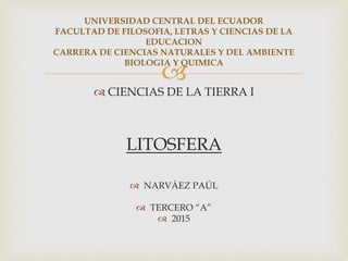 
 CIENCIAS DE LA TIERRA I
LITOSFERA
 NARVÁEZ PAÚL
 TERCERO “A”
 2015
UNIVERSIDAD CENTRAL DEL ECUADOR
FACULTAD DE FILOSOFIA, LETRAS Y CIENCIAS DE LA
EDUCACION
CARRERA DE CIENCIAS NATURALES Y DEL AMBIENTE
BIOLOGIA Y QUIMICA
 
