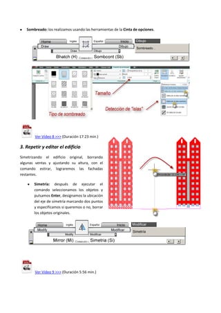 Sombreado: los realizamos usando las herramientas de la Cinta de opciones.
Ver Vídeo 8 >>> (Duración 17:23 min.)
3. Repetir y editar el edificio
Simetrizando el edificio original, borrando
algunas ventas y ajustando su altura, con el
comando estirar, lograremos las fachadas
restantes.
Simetría: después de ejecutar el
comando seleccionamos los objetos y
pulsamos Enter, designamos la ubicación
del eje de simetría marcando dos puntos
y especificamos si queremos o no, borrar
los objetos originales.
Ver Vídeo 9 >>> (Duración 5:56 min.)
 