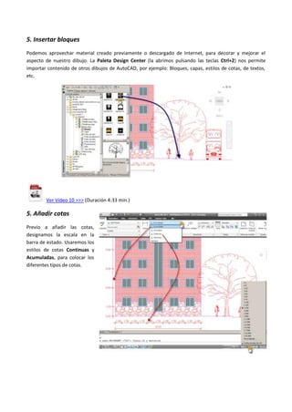 5. Insertar bloques
Podemos aprovechar material creado previamente o descargado de Internet, para decorar y mejorar el
aspecto de nuestro dibujo. La Paleta Design Center (la abrimos pulsando las teclas Ctrl+2) nos permite
importar contenido de otros dibujos de AutoCAD, por ejemplo: Bloques, capas, estilos de cotas, de textos,
etc.
Ver Vídeo 10 >>> (Duración 4:33 min.)
5. Añadir cotas
Previo a añadir las cotas,
designamos la escala en la
barra de estado. Usaremos los
estilos de cotas Continuas y
Acumuladas, para colocar los
diferentes tipos de cotas.
 