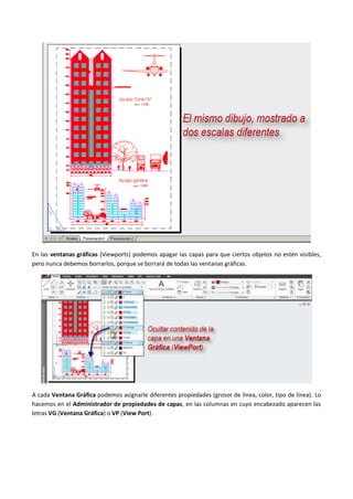 En las ventanas gráficas (Viewports) podemos apagar las capas para que ciertos objetos no estén visibles,
pero nunca debemos borrarlos, porque se borrará de todas las ventanas gráficas.
A cada Ventana Gráfica podemos asignarle diferentes propiedades (grosor de línea, color, tipo de línea). Lo
hacemos en el Administrador de propiedades de capas, en las columnas en cuyo encabezado aparecen las
letras VG (Ventana Gráfica) o VP (View Port).
 