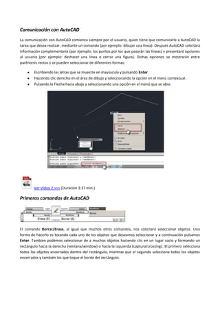 Comunicación con AutoCAD
La comunicación con AutoCAD comienza siempre por el usuario, quien tiene que comunicarle a AutoCAD la
tarea que desea realizar, mediante un comando (por ejemplo: dibujar una línea). Después AutoCAD solicitará
información complementaria (por ejemplo: los puntos por los que pasarán las líneas) y presentará opciones
al usuario (por ejemplo: deshacer una línea o cerrar una figura). Dichas opciones se mostrarán entre
paréntesis rectos y se pueden seleccionar de diferentes formas:
Escribiendo las letras que se muestre en mayúscula y pulsando Enter.
Haciendo clic derecho en el área de dibujo y seleccionando la opción en el menú contextual.
Pulsando la Flecha hacia abajo y seleccionando una opción en el menú que se abre.
Ver Vídeo 2 >>> (Duración 3:37 min.)
Primeros comandos de AutoCAD
El comando Borrar/Erase, al igual que muchos otros comandos, nos solicitará seleccionar objetos. Una
forma de hacerlo es tocando cada uno de los objetos que deseamos seleccionar y a continuación pulsamos
Enter. También podemos seleccionar de a muchos objetos haciendo clic en un lugar vacio y formando un
rectángulo hacia la derecha (ventana/window) o hacia la izquierda (captura/crossing). El primero selecciona
todos los objetos encerrados dentro del rectángulo, mientras que el segundo selecciona todos los objetos
encerrados y también los que toque el borde del rectángulo.
 