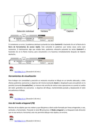 Si cometemos un error, lo podemos deshacer pulsando las teclas Control+Z o haciendo clic en la flecha de la
Barra de herramientas de acceso rápido. Este comando lo podemos usar tantas veces como sean
necesarias. Si deshacemos algo que estaba bien, podremos rehacerlo pulsando las teclas Control+Y o
haciendo clic en la flecha inversa; pero únicamente si lo hacemos inmediatamente después de haberlo
deshecho.
Ver Vídeo 3 >>> (Duración 6:16 min.)
Herramientas de visualización
Para trabajar con comodidad y precisión es necesario visualizar el dibujo en un tamaño adecuado, a tales
efectos podremos acercarnos o alejarnos del mismo (comando Zoom) o desplazarlo para encuadrarlo en la
pantalla (comando Encuadre/Pan). La manera más sencilla de realizar estas operaciones es usando la ruedita
del ratón: girándola nos acercamos o alejamos del dibujo, manteniéndola pulsada y desplazando el ratón
encuadramos el dibujo.
Ver Vídeo 4 >>> (Duración 3:35 min.)
Uso del modo ortogonal (F8)
Muchos de los objetos que nos rodean y que dibujamos a diario están formado por líneas ortogonales; o sea,
verticales y horizontales. Pulsando la tecla F8 activamos el Modo ortogonal y se bloqueará toda dirección
que no sea vertical u horizontal, esto nos permitirá dibujar más rápido y sin errores.
Ver Vídeo 5 >>> (Duración 2:10 min.)
 