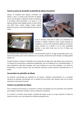 Puesta a punto de AutoCAD: la plantilla de dibujo (Template)
Dibujar en AutoCAD tiene algunas similitudes con
dibujar a mano: si nuestra mesa está llena de objetos
que no son de dibujo, si debemos limpiar la mayonesa,
si los lápices están extraviados y sin punta, y si las
lapiceras gráficas están tapadas porque se secó la tinta;
será difícil hacer nuestro trabajo. Quizás mañana
podamos comenzar, ya que hoy debemos poner todo en
orden.
Si por el contrario, todo está en orden y en condiciones de
comenzar a trabajar, podremos iniciar nuestro proyecto de
inmediato y, lo que es más importante, podremos concentrar
nuestra atención en el diseño y no en otras actividades
paralelas y que nada tienen que ver con el dibujo que
realizaremos.
En AutoCAD sucede exactamente lo mismo, si las herramientas están en su lugar y preparadas para su uso,
todo será muy fácil; pero si estas condiciones no se cumplen, perderemos mucho tiempo y el trabajo podría
quedar mal.
Cuando iniciamos un dibujo en AutoCAD nunca comenzamos de algo vacío, todo dibujo nuevo contará con
un conjunto de herramientas y parámetros predefinidos, que son tomados de una "plantilla/template". Si
estos parámetros están bien ajustados, será como sentarnos en una mesa ordenada y con todas las
herramientas a nuestro alcance; esto nos permitirá concentrar nuestra atención exclusivamente en el
diseño.
Personalizar las plantillas de dibujo
Las plantillas suministradas por AutoCAD no son buenas y debemos personalizarlas; en un principio
usaremos las plantillas suministradas con el material de esta lección, pero después cada uno la iremos
ajustando a nuestro gusto personal.
Instalar una plantilla de dibujo
Con el material de esta lección se suministran 3 archivos de AutoCAD, que nos permitirán crear plantillas
para trabajar en diferentes unidades: metros, centímetros y milímetros.
En el video 6 se muestra cómo instalar la plantilla de metros, ya que es la que usaremos en todos los
ejercicios de este curso. (Las restantes las instalamos de igual forma.)
 