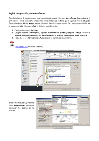 Definir una plantilla predeterminada
AutoCAD dispone de dos comandos para iniciar dibujos nuevos, ellos son: Nuevo/New y Rnuevo/Qnew. El
primero nos permite seleccionar una plantilla al iniciar el dibujo, en tanto que el segundo inicia el dibujo de
forma más rápida (Rápido Nuevo), ya que utiliza una plantilla predeterminada. Para que nuestra plantilla sea
la predeterminada, debemos realizar el siguiente procedimiento:
1. Ejecutar el comando Opciones.
2. Designar la ficha Archivos/Files, expandir Parámetros de plantilla/Template Settings seleccionar
Nombre de archivo de plantilla por defecto de RNUEVO/Default Template File Name for QNEW.
3. Hacer clic en el botón Examinar…/ y seleccionar la plantilla correspondiente.
Ver Vídeo 6 >>> (Duración 6:23 min.)
En este mismo cuadro, pero en la
ficha Visual/Display, podremos
configurar los colores de la
interfaz.
 