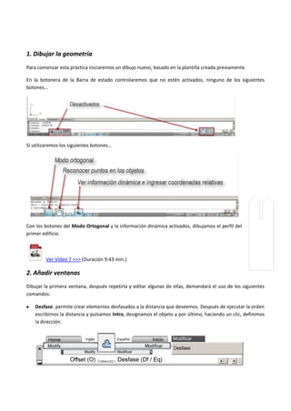 1. Dibujar la geometría
Para comenzar esta práctica iniciaremos un dibujo nuevo, basado en la plantilla creada previamente.
En la botonera de la Barra de estado controlaremos que no estén activados, ninguno de los siguientes
botones…
Sí utilizaremos los siguientes botones…
Con los botones del Modo Ortogonal y la información dinámica activados, dibujamos el perfil del
primer edificio.
Ver Vídeo 7 >>> (Duración 9:43 min.)
2. Añadir ventanas
Dibujar la primera ventana, después repetirla y editar algunas de ellas, demandará el uso de los siguientes
comandos:
Desfase: permite crear elementos desfasados a la distancia que deseemos. Después de ejecutar la orden
escribimos la distancia y pulsamos Intro, designamos el objeto y por último, haciendo un clic, definimos
la dirección.
 