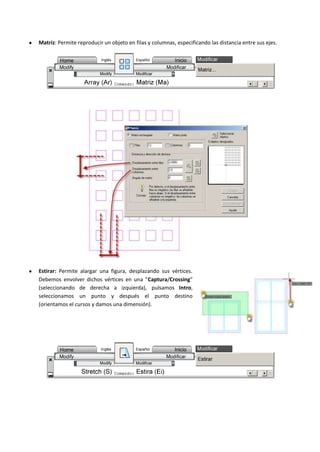 Matriz: Permite reproducir un objeto en filas y columnas, especificando las distancia entre sus ejes.
Estirar: Permite alargar una figura, desplazando sus vértices.
Debemos envolver dichos vértices en una "Captura/Crossing"
(seleccionando de derecha a izquierda), pulsamos Intro,
seleccionamos un punto y después el punto destino
(orientamos el cursos y damos una dimensión).
 