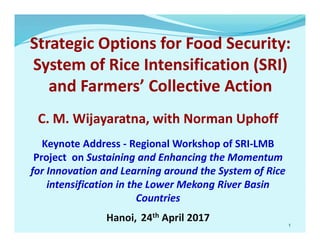 Strategic Options for Food Security:
System of Rice Intensification (SRI)
and Farmers’ Collective Action
C. M. Wijayaratna, with Norman Uphoff
Keynote Address - Regional Workshop of SRI-LMB
Project on Sustaining and Enhancing the Momentum
for Innovation and Learning around the System of Rice
intensification in the Lower Mekong River Basin
Countries
Hanoi, 24th April 2017
1
 