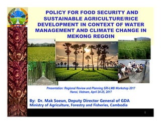 1
POLICY FOR FOOD SECURITY AND
SUSTAINABLE AGRICULTURE/RICE
DEVELOPMENT IN CONTEXT OF WATER
MANAGEMENT AND CLIMATE CHANGE IN
MEKONG REGOIN
Presentation: Regional Review and Planning SRI-LMB Workshop 2017
Hanoi, Vietnam, April 24-25, 2017
By: Dr. Mak Soeun, Deputy Director General of GDA
Ministry of Agriculture, Forestry and Fisheries, Cambodia
 