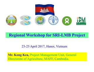 23-25 April 2017, Hanoi, Vietnam
Mr. Kong Kea, Project Management Unit, General
Directorate of Agriculture, MAFF, Cambodia.
Regional Workshop for SRI-LMB Project
 