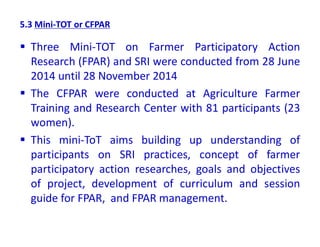 5.3 Mini-TOT or CFPAR
 Three Mini-TOT on Farmer Participatory Action
Research (FPAR) and SRI were conducted from 28 June
2014 until 28 November 2014
 The CFPAR were conducted at Agriculture Farmer
Training and Research Center with 81 participants (23
women).
 This mini-ToT aims building up understanding of
participants on SRI practices, concept of farmer
participatory action researches, goals and objectives
of project, development of curriculum and session
guide for FPAR, and FPAR management.
 