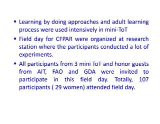  Learning by doing approaches and adult learning
process were used intensively in mini-ToT
 Field day for CFPAR were organized at research
station where the participants conducted a lot of
experiments.
 All participants from 3 mini ToT and honor guests
from AIT, FAO and GDA were invited to
participate in this field day. Totally, 107
participants ( 29 women) attended field day.
 
