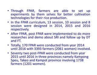 • Through FPAR, farmers are able to set up
experiments by them selves for better cultivation
technologies for their rice production.
• In the FPAR curriculum, 13 session, 10 session and 8
session were designed in 2014, 2015 and 2016
respectively.
• After FPAR, post FPAR were implemented to do more
researches and demo about SRI and follow up by DT
and FT.
• Totally, 170 FPAR were conducted from year 2014
until 2016 with 3393 farmers (2061 women) involved.
• Seventy two post-FPAR were conducted from year
2015 until 2016 in three provinces namely Kampong
Speu, Takeo and Kampot province involving 1738
farmers (1201 women).
 