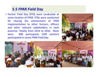 • Farmer Field Day (FFD) were conducted at
some location of FPAR. FFDs were conducted
for sharing the achievement of FPAR
implementation to other farmers, officers
and other relevant stakeholders in each
province. Totally, from 2014 to 2016, there
were 680 participants (349 women)
participated in seven FPAR Field Day .
5.5 FPAR Field Day
 