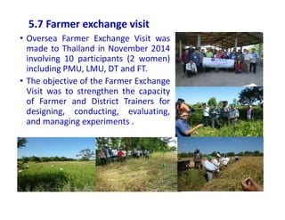 5.7 Farmer exchange visit
• Oversea Farmer Exchange Visit was
made to Thailand in November 2014
involving 10 participants (2 women)
including PMU, LMU, DT and FT.
• The objective of the Farmer Exchange
Visit was to strengthen the capacity
of Farmer and District Trainers for
designing, conducting, evaluating,
and managing experiments .
 
