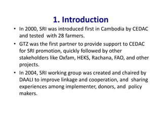 1. Introduction
• In 2000, SRI was introduced first in Cambodia by CEDAC
and tested with 28 farmers.
• GTZ was the first partner to provide support to CEDAC
for SRI promotion, quickly followed by other
stakeholders like Oxfam, HEKS, Rachana, FAO, and other
projects.
• In 2004, SRI working group was created and chaired by
DAALI to improve linkage and cooperation, and sharing
experiences among implementer, donors, and policy
makers.
 