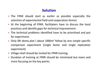 Solution
 The FPAR should start as earlier as possible especially the
selection of experimental field and cooperation farmer.
 At the beginning of FPAR, facilitators have to discuss the local
practices and identify gaps for technical improvement.
 The technical problems identified have to be prioritized and put
for experiment.
 Only SRI demo plot ( about 1000m2 follow by one simple specific
comparison experiment (single factor and single replication
experiment)
 Village chief should be invited for FPAR training.
 Duration of training at FPAR should be minimized but more and
more focusing on the key points.
 