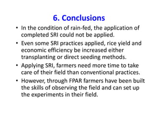 6. Conclusions
• In the condition of rain-fed, the application of
completed SRI could not be applied.
• Even some SRI practices applied, rice yield and
economic efficiency be increased either
transplanting or direct seeding methods.
• Applying SRI, farmers need more time to take
care of their field than conventional practices.
• However, through FPAR farmers have been built
the skills of observing the field and can set up
the experiments in their field.
 