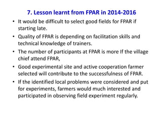 7. Lesson learnt from FPAR in 2014-2016
• It would be difficult to select good fields for FPAR if
starting late.
• Quality of FPAR is depending on facilitation skills and
technical knowledge of trainers.
• The number of participants at FPAR is more If the village
chief attend FPAR,
• Good experimental site and active cooperation farmer
selected will contribute to the successfulness of FPAR.
• If the identified local problems were considered and put
for experiments, farmers would much interested and
participated in observing field experiment regularly.
 